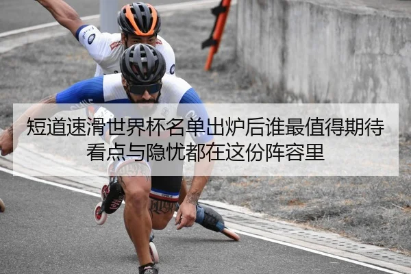 短道速滑世界杯名单出炉后谁最值得期待看点与隐忧都在这份阵容里