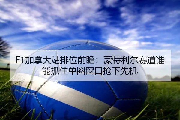 F1加拿大站排位前瞻：蒙特利尔赛道谁能抓住单圈窗口抢下先机