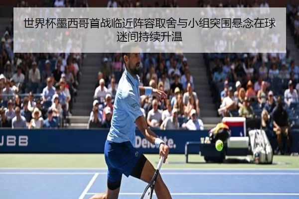 世界杯墨西哥首战临近阵容取舍与小组突围悬念在球迷间持续升温